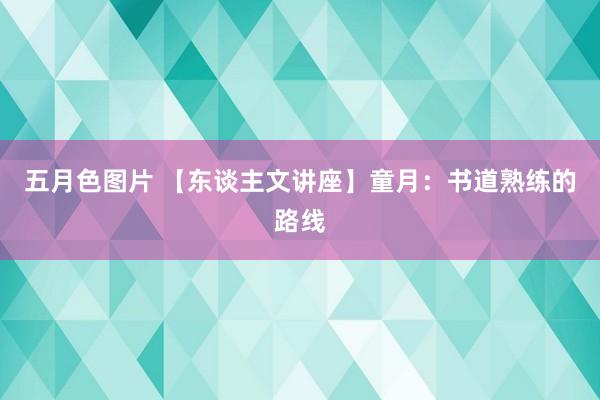 五月色图片 【东谈主文讲座】童月：书道熟练的路线