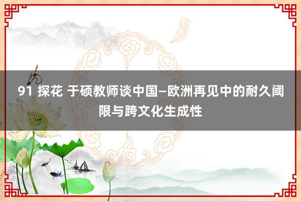 91 探花 于硕教师谈中国—欧洲再见中的耐久阈限与跨文化生成性