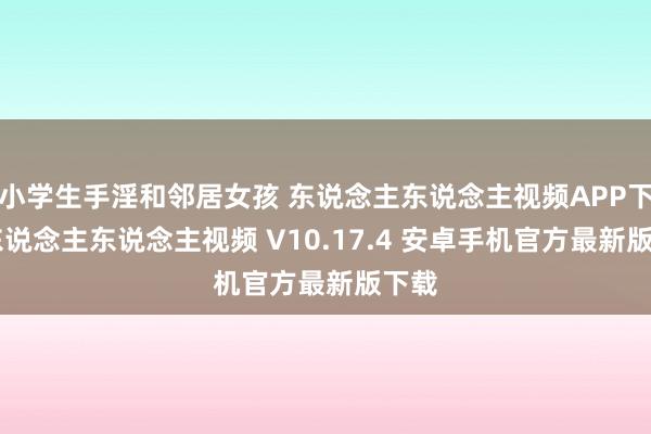 小学生手淫和邻居女孩 东说念主东说念主视频APP下载|东说念主东说念主视频 V10.17.4 安卓手机官方最新版下载