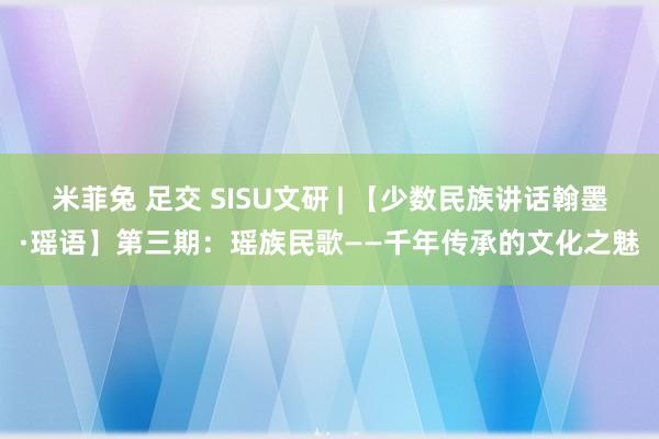 米菲兔 足交 SISU文研 | 【少数民族讲话翰墨·瑶语】第三期：瑶族民歌——千年传承的文化之魅