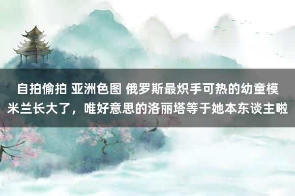 自拍偷拍 亚洲色图 俄罗斯最炽手可热的幼童模米兰长大了，唯好意思的洛丽塔等于她本东谈主啦