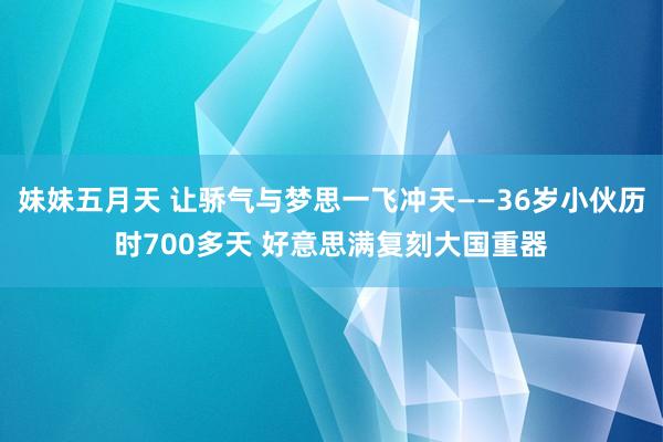 妹妹五月天 让骄气与梦思一飞冲天——36岁小伙历时700多天 好意思满复刻大国重器