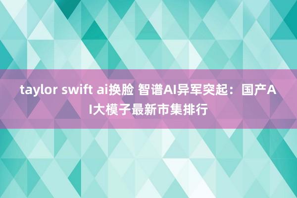 taylor swift ai换脸 智谱AI异军突起：国产AI大模子最新市集排行