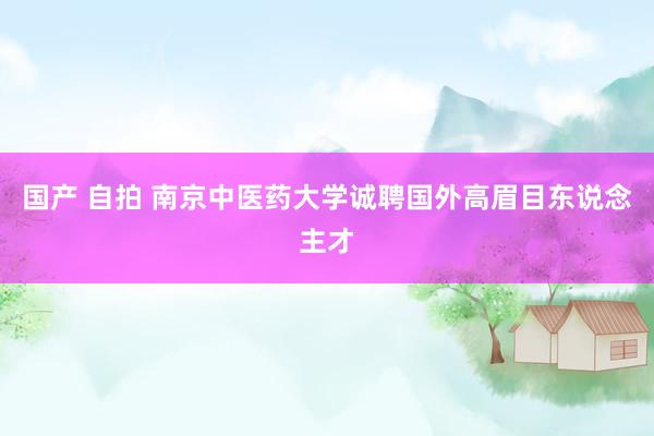 国产 自拍 南京中医药大学诚聘国外高眉目东说念主才