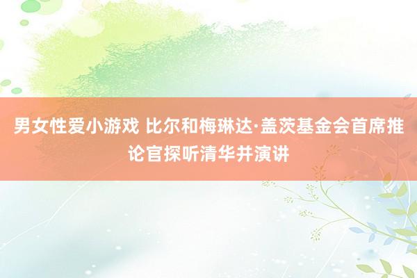 男女性爱小游戏 比尔和梅琳达·盖茨基金会首席推论官探听清华并演讲