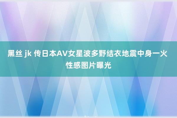 黑丝 jk 传日本AV女星波多野结衣地震中身一火 性感图片曝光