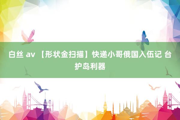 白丝 av 【形状金扫描】快递小哥俄国入伍记 台护岛利器