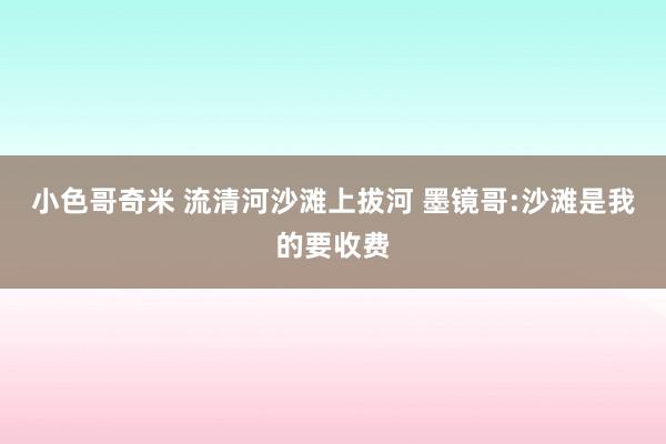 小色哥奇米 流清河沙滩上拔河 墨镜哥:沙滩是我的要收费