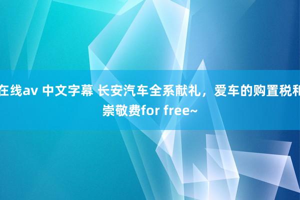 在线av 中文字幕 长安汽车全系献礼，爱车的购置税和崇敬费for free~