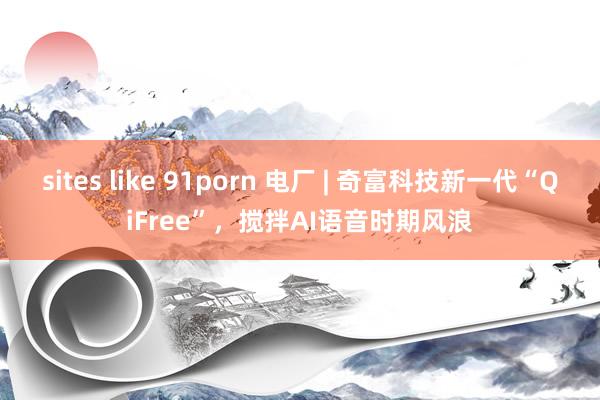 sites like 91porn 电厂 | 奇富科技新一代“QiFree”，搅拌AI语音时期风浪