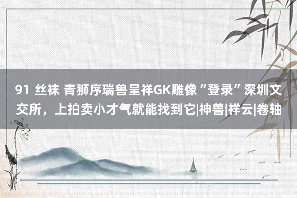 91 丝袜 青狮序瑞兽呈祥GK雕像“登录”深圳文交所，上拍卖小才气就能找到它|神兽|祥云|卷轴