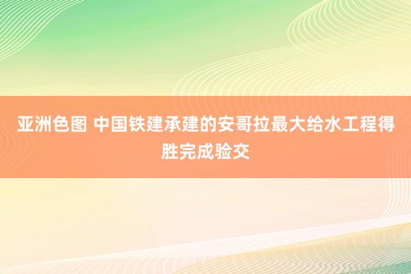 亚洲色图 中国铁建承建的安哥拉最大给水工程得胜完成验交