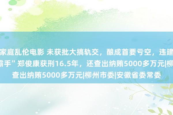 家庭乱伦电影 未获批大搞轨交，酿成首要亏空，违建墩柱正被根除！“一霸手”郑俊康获刑16.5年，还查出纳贿5000多万元|柳州市委|安徽省委常委