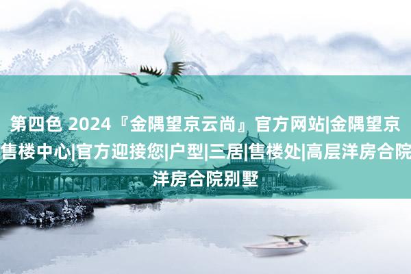 第四色 2024『金隅望京云尚』官方网站|金隅望京云尚售楼中心|官方迎接您|户型|三居|售楼处|高层洋房合院别墅