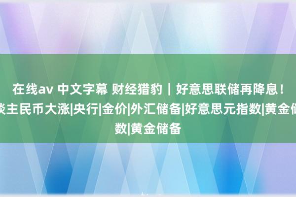 在线av 中文字幕 财经猎豹｜好意思联储再降息！东谈主民币大涨|央行|金价|外汇储备|好意思元指数|黄金储备