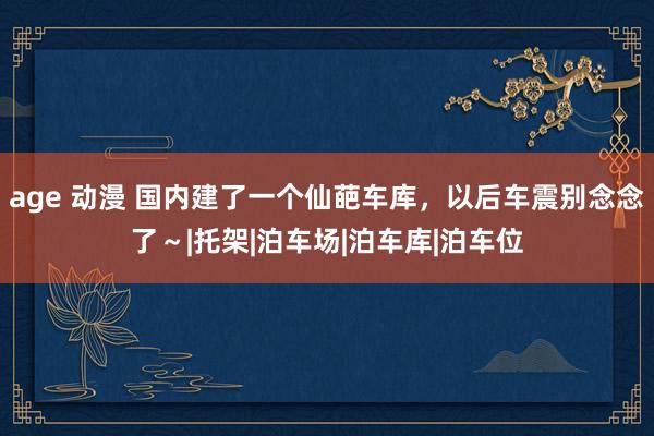 age 动漫 国内建了一个仙葩车库，以后车震别念念了～|托架|泊车场|泊车库|泊车位