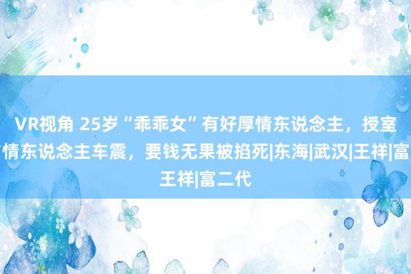 VR视角 25岁“乖乖女”有好厚情东说念主，授室前与情东说念主车震，要钱无果被掐死|东海|武汉|王祥|富二代