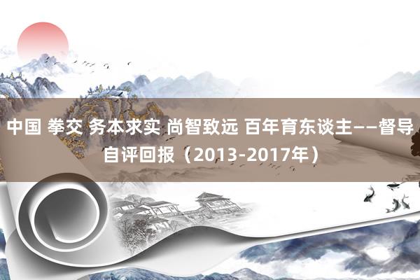 中国 拳交 务本求实 尚智致远 百年育东谈主——督导自评回报（2013-2017年）