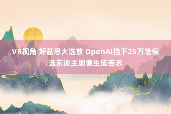 VR视角 好意思大选前 OpenAI挡下25万笔候选东谈主图像生成苦求