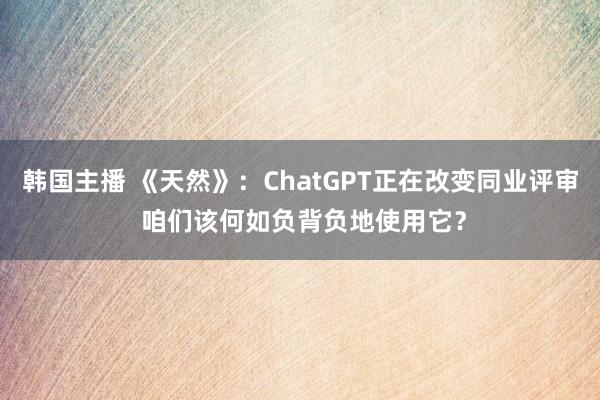 韩国主播 《天然》：ChatGPT正在改变同业评审 咱们该何如负背负地使用它？