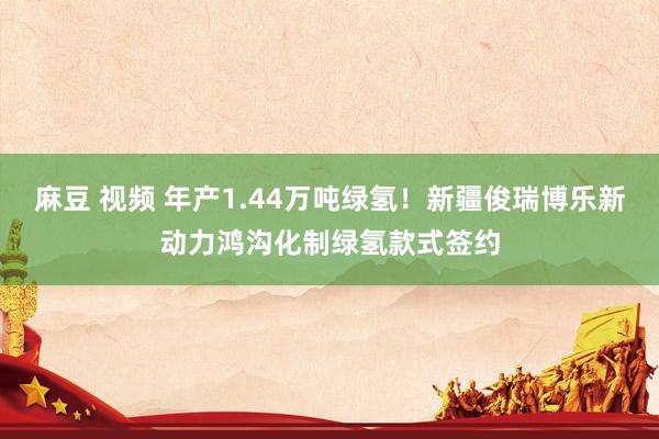 麻豆 视频 年产1.44万吨绿氢！新疆俊瑞博乐新动力鸿沟化制绿氢款式签约