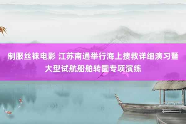 制服丝袜电影 江苏南通举行海上搜救详细演习暨大型试航船舶转圜专项演练