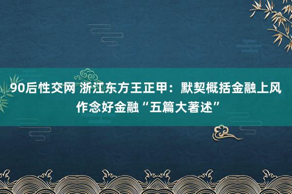 90后性交网 浙江东方王正甲：默契概括金融上风 作念好金融“五篇大著述”