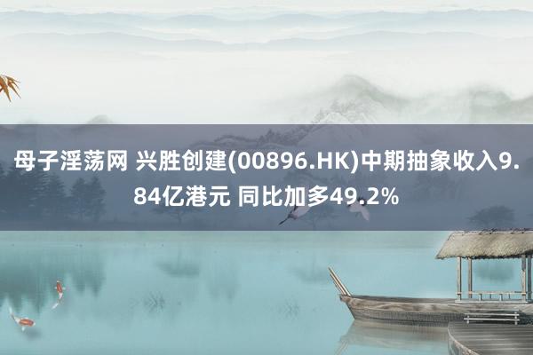 母子淫荡网 兴胜创建(00896.HK)中期抽象收入9.84亿港元 同比加多49.2%