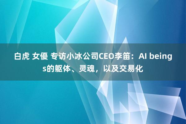 白虎 女優 专访小冰公司CEO李笛：AI beings的躯体、灵魂，以及交易化