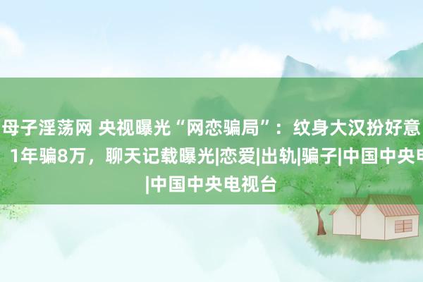 母子淫荡网 央视曝光“网恋骗局”：纹身大汉扮好意思女，1年骗8万，聊天记载曝光|恋爱|出轨|骗子|中国中央电视台