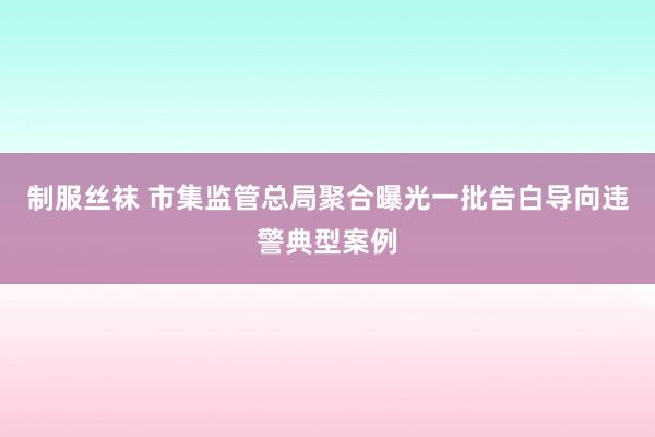 制服丝袜 市集监管总局聚合曝光一批告白导向违警典型案例