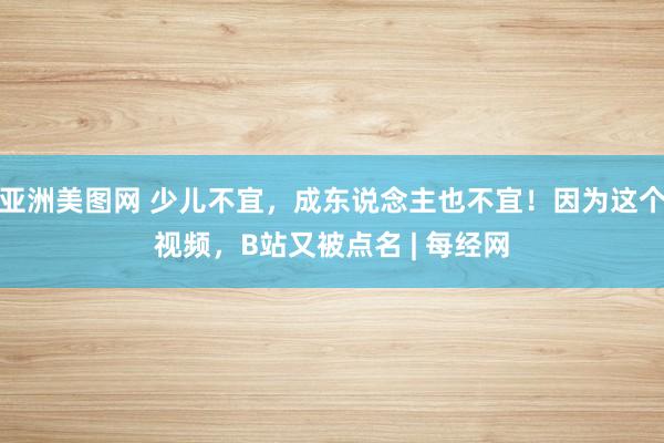 亚洲美图网 少儿不宜，成东说念主也不宜！因为这个视频，B站又被点名 | 每经网