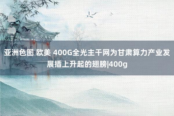 亚洲色图 欧美 400G全光主干网为甘肃算力产业发展插上升起的翅膀|400g