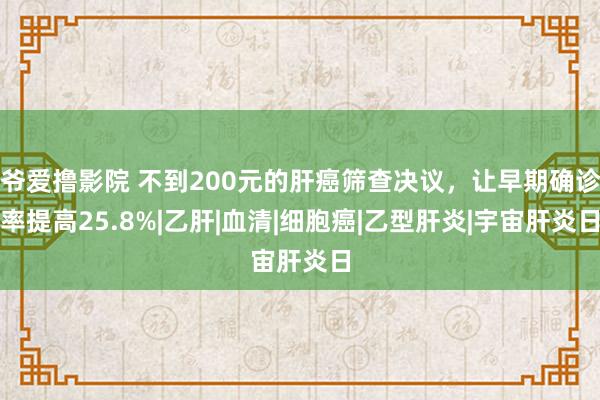 爷爱撸影院 不到200元的肝癌筛查决议，让早期确诊率提高25.8%|乙肝|血清|细胞癌|乙型肝炎|宇宙肝炎日