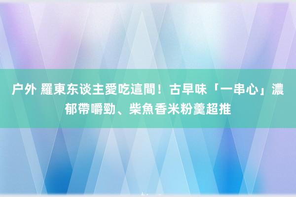 户外 羅東东谈主愛吃這間！古早味「一串心」濃郁帶嚼勁、柴魚香米粉羹超推