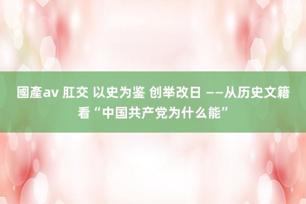 國產av 肛交 以史为鉴 创举改日 ——从历史文籍看“中国共产党为什么能”