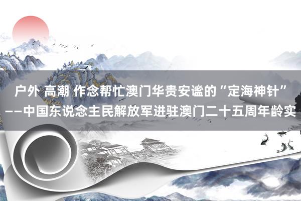 户外 高潮 作念帮忙澳门华贵安谧的“定海神针”——中国东说念主民解放军进驻澳门二十五周年龄实