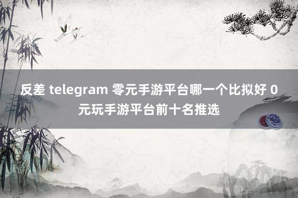 反差 telegram 零元手游平台哪一个比拟好 0元玩手游平台前十名推选