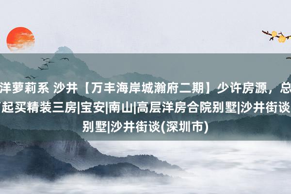 洋萝莉系 沙井【万丰海岸城瀚府二期】少许房源，总价490万起买精装三房|宝安|南山|高层洋房合院别墅|沙井街谈(深圳市)