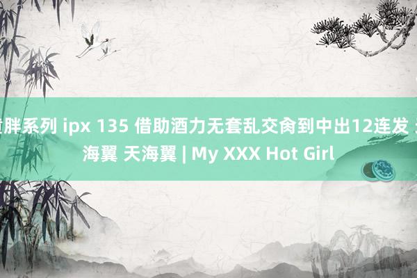 黄胖系列 ipx 135 借助酒力无套乱交肏到中出12连发 天海翼 天海翼 | My XXX Hot Girl