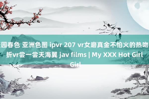 校园春色 亚洲色图 ipvr 207 vr女磨真金不怕火的热吻挫折vr尝一尝天海翼 jav films | My XXX Hot Girl