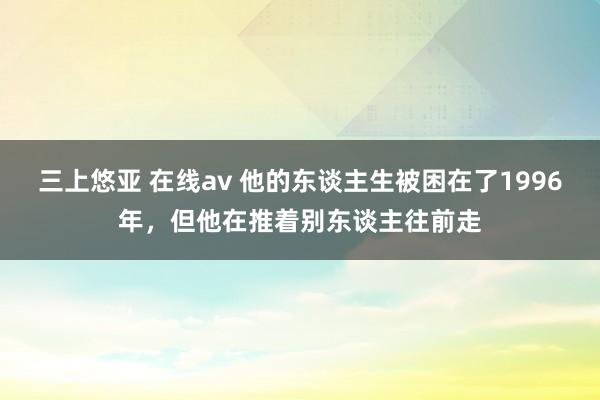 三上悠亚 在线av 他的东谈主生被困在了1996年，但他在推着别东谈主往前走