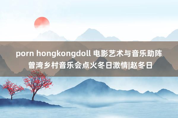 porn hongkongdoll 电影艺术与音乐助阵 曾湾乡村音乐会点火冬日激情|赵冬日