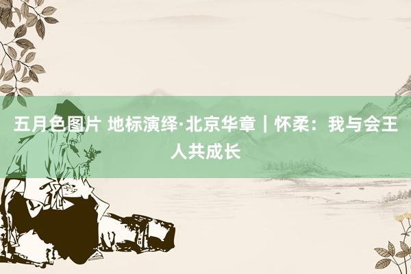 五月色图片 地标演绎·北京华章｜怀柔：我与会王人共成长
